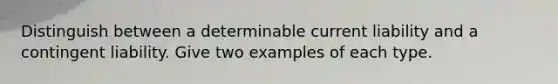 Distinguish between a determinable current liability and a contingent liability. Give two examples of each type.