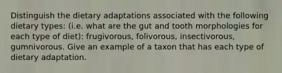 Distinguish the dietary adaptations associated with the following dietary types: (i.e. what are the gut and tooth morphologies for each type of diet): frugivorous, folivorous, insectivorous, gumnivorous. Give an example of a taxon that has each type of dietary adaptation.