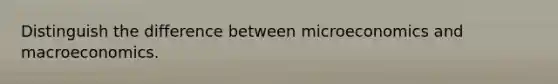 Distinguish the difference between microeconomics and macroeconomics.