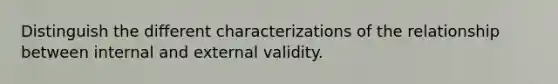 Distinguish the different characterizations of the relationship between internal and external validity.