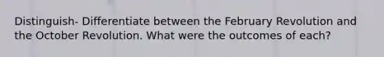 Distinguish- Differentiate between the February Revolution and the October Revolution. What were the outcomes of each?