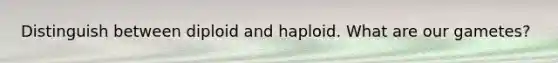 Distinguish between diploid and haploid. What are our gametes?