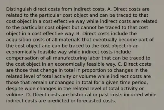 Distinguish direct costs from indirect costs. A. Direct costs are related to the particular cost object and can be traced to that cost object in a​ cost-effective way while indirect costs are related to the particular cost object but cannot be traced to that cost object in a​ cost-effective way. B. Direct costs include the acquisition costs of all materials that eventually become part of the cost object and can be traced to the cost object in an economically feasible way while indirect costs include compensation of all manufacturing labor that can be traced to the cost object in an economically feasible way. C. Direct costs are those that change in total in proportion to changes in the related level of total activity or volume while indirect costs are those that remain unchanged in total for a given time​ period, despite wide changes in the related level of total activity or volume. D. Direct costs are historical or past costs incurred while indirect costs are predicted or forecasted costs.