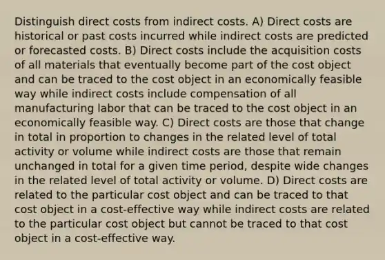 Distinguish direct costs from indirect costs. A) Direct costs are historical or past costs incurred while indirect costs are predicted or forecasted costs. B) Direct costs include the acquisition costs of all materials that eventually become part of the cost object and can be traced to the cost object in an economically feasible way while indirect costs include compensation of all manufacturing labor that can be traced to the cost object in an economically feasible way. C) Direct costs are those that change in total in proportion to changes in the related level of total activity or volume while indirect costs are those that remain unchanged in total for a given time​ period, despite wide changes in the related level of total activity or volume. D) Direct costs are related to the particular cost object and can be traced to that cost object in a​ cost-effective way while indirect costs are related to the particular cost object but cannot be traced to that cost object in a​ cost-effective way.