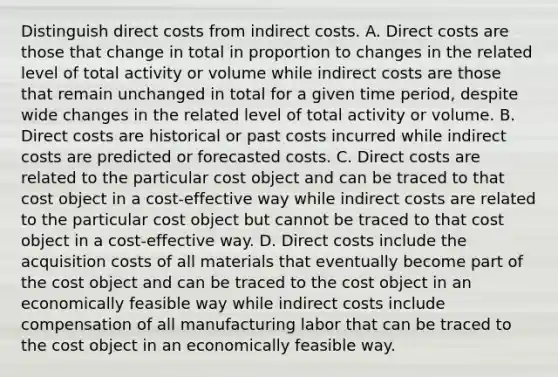 Distinguish direct costs from indirect costs. A. Direct costs are those that change in total in proportion to changes in the related level of total activity or volume while indirect costs are those that remain unchanged in total for a given time​ period, despite wide changes in the related level of total activity or volume. B. Direct costs are historical or past costs incurred while indirect costs are predicted or forecasted costs. C. Direct costs are related to the particular cost object and can be traced to that cost object in a​ cost-effective way while indirect costs are related to the particular cost object but cannot be traced to that cost object in a​ cost-effective way. D. Direct costs include the acquisition costs of all materials that eventually become part of the cost object and can be traced to the cost object in an economically feasible way while indirect costs include compensation of all manufacturing labor that can be traced to the cost object in an economically feasible way.