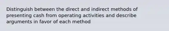 Distinguish between the direct and indirect methods of presenting cash from operating activities and describe arguments in favor of each method