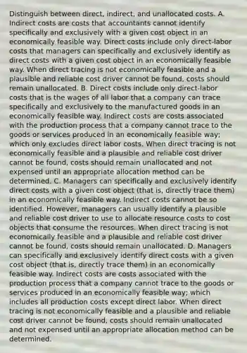 Distinguish between​ direct, indirect, and unallocated costs. A. Indirect costs are costs that accountants cannot identify specifically and exclusively with a given cost object in an economically feasible way. Direct costs include only​ direct-labor costs that managers can specifically and exclusively identify as direct costs with a given cost object in an economically feasible way. When direct tracing is not economically feasible and a plausible and reliable cost driver cannot be​ found, costs should remain unallocated. B. Direct costs include only​ direct-labor costs that is the wages of all labor that a company can trace specifically and exclusively to the manufactured goods in an economically feasible way. Indirect costs are costs associated with the production process that a company cannot trace to the goods or services produced in an economically feasible​ way; which only excludes direct labor costs. When direct tracing is not economically feasible and a plausible and reliable cost driver cannot be​ found, costs should remain unallocated and not expensed until an appropriate allocation method can be determined. C. Managers can specifically and exclusively identify direct costs with a given cost object​ (that is, directly trace​ them) in an economically feasible way. Indirect costs cannot be so identified.​ However, managers can usually identify a plausible and reliable cost driver to use to allocate resource costs to cost objects that consume the resources. When direct tracing is not economically feasible and a plausible and reliable cost driver cannot be​ found, costs should remain unallocated. D. Managers can specifically and exclusively identify direct costs with a given cost object​ (that is, directly trace​ them) in an economically feasible way. Indirect costs are costs associated with the production process that a company cannot trace to the goods or services produced in an economically feasible​ way; which includes all production costs except direct labor. When direct tracing is not economically feasible and a plausible and reliable cost driver cannot be​ found, costs should remain unallocated and not expensed until an appropriate allocation method can be determined.