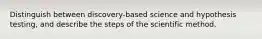 Distinguish between discovery-based science and hypothesis testing, and describe the steps of the scientific method.