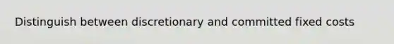 Distinguish between discretionary and committed fixed costs