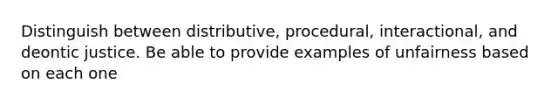 Distinguish between distributive, procedural, interactional, and deontic justice. Be able to provide examples of unfairness based on each one