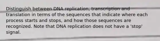 Distinguish between DNA replication, transcription and translation in terms of the sequences that indicate where each process starts and stops, and how those sequences are recognized. Note that DNA replication does not have a 'stop' signal.