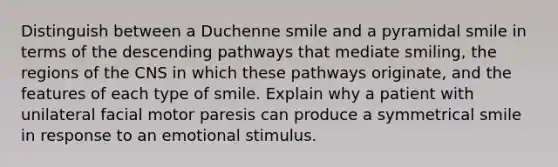 Distinguish between a Duchenne smile and a pyramidal smile in terms of the descending pathways that mediate smiling, the regions of the CNS in which these pathways originate, and the features of each type of smile. Explain why a patient with unilateral facial motor paresis can produce a symmetrical smile in response to an emotional stimulus.