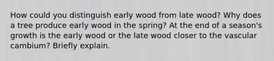 How could you distinguish early wood from late wood? Why does a tree produce early wood in the spring? At the end of a season's growth is the early wood or the late wood closer to the vascular cambium? Briefly explain.