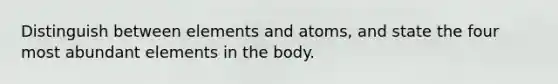 Distinguish between elements and atoms, and state the four most abundant elements in the body.