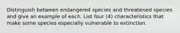 Distinguish between endangered species and threatened species and give an example of each. List four (4) characteristics that make some species especially vulnerable to extinction.