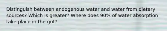 Distinguish between endogenous water and water from dietary sources? Which is greater? Where does 90% of water absorption take place in the gut?