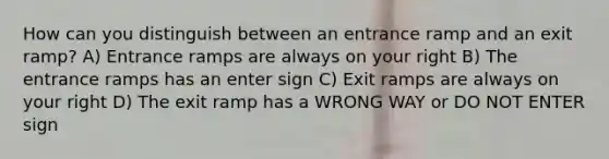 How can you distinguish between an entrance ramp and an exit ramp? A) Entrance ramps are always on your right B) The entrance ramps has an enter sign C) Exit ramps are always on your right D) The exit ramp has a WRONG WAY or DO NOT ENTER sign