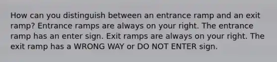 How can you distinguish between an entrance ramp and an exit ramp? Entrance ramps are always on your right. The entrance ramp has an enter sign. Exit ramps are always on your right. The exit ramp has a WRONG WAY or DO NOT ENTER sign.