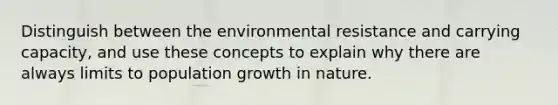 Distinguish between the environmental resistance and carrying capacity, and use these concepts to explain why there are always limits to population growth in nature.