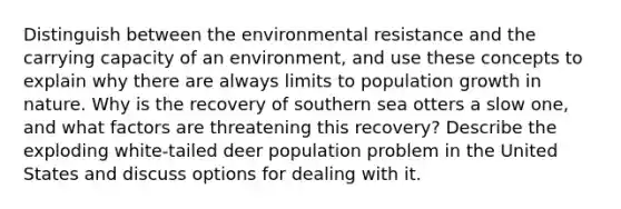 Distinguish between the environmental resistance and the carrying capacity of an environment, and use these concepts to explain why there are always limits to population growth in nature. Why is the recovery of southern sea otters a slow one, and what factors are threatening this recovery? Describe the exploding white-tailed deer population problem in the United States and discuss options for dealing with it.