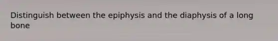 Distinguish between the epiphysis and the diaphysis of a long bone