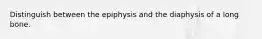 Distinguish between the epiphysis and the diaphysis of a long bone.