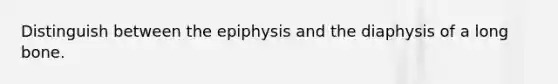 Distinguish between the epiphysis and the diaphysis of a long bone.