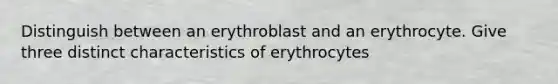 Distinguish between an erythroblast and an erythrocyte. Give three distinct characteristics of erythrocytes