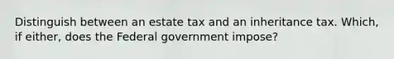 Distinguish between an estate tax and an inheritance tax. Which, if either, does the Federal government impose?