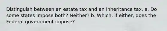 Distinguish between an estate tax and an inheritance tax. a. Do some states impose both? Neither? b. Which, if either, does the Federal government impose?