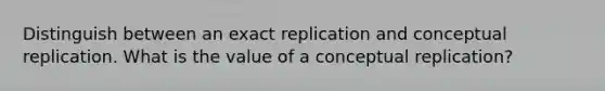 Distinguish between an exact replication and conceptual replication. What is the value of a conceptual replication?