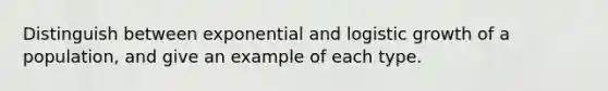 Distinguish between exponential and logistic growth of a population, and give an example of each type.