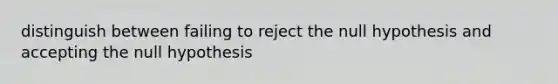 distinguish between failing to reject the null hypothesis and accepting the null hypothesis