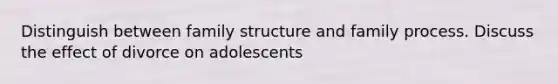 Distinguish between family structure and family process. Discuss the effect of divorce on adolescents