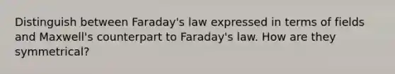 Distinguish between Faraday's law expressed in terms of fields and Maxwell's counterpart to Faraday's law. How are they symmetrical?