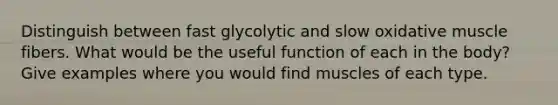 Distinguish between fast glycolytic and slow oxidative muscle fibers. What would be the useful function of each in the body? Give examples where you would find muscles of each type.