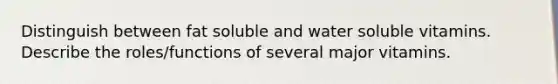 Distinguish between fat soluble and water soluble vitamins. Describe the roles/functions of several major vitamins.