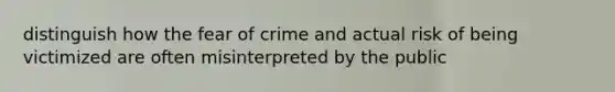 distinguish how the fear of crime and actual risk of being victimized are often misinterpreted by the public