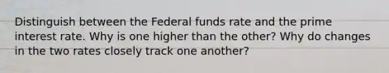 Distinguish between the Federal funds rate and the prime interest rate. Why is one higher than the other? Why do changes in the two rates closely track one another?