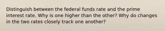 Distinguish between the federal funds rate and the prime interest rate. Why is one higher than the other? Why do changes in the two rates closely track one another?