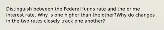 Distinguish between the Federal funds rate and the prime interest rate. Why is one higher than the other?Why do changes in the two rates closely track one another?