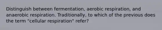 Distinguish between fermentation, aerobic respiration, and anaerobic respiration. Traditionally, to which of the previous does the term "cellular respiration" refer?