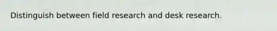 Distinguish between field research and desk research.