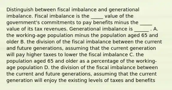 Distinguish between fiscal imbalance and generational imbalance. Fiscal imbalance is the _____ value of the​ government's commitments to pay benefits minus the _____ value of its tax revenues. Generational imbalance is​ ______ . A. the​ working-age population minus the population aged 65 and older B. the division of the fiscal imbalance between the current and future​ generations, assuming that the current generation will pay higher taxes to lower the fiscal imbalance C. the population aged 65 and older as a percentage of the​ working-age population D. the division of the fiscal imbalance between the current and future​ generations, assuming that the current generation will enjoy the existing levels of taxes and benefits