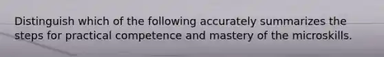 Distinguish which of the following accurately summarizes the steps for practical competence and mastery of the microskills.