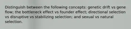 Distinguish between the following concepts: genetic drift vs gene flow; the bottleneck effect vs founder effect; directional selection vs disruptive vs stabilizing selection; and sexual vs natural selection.