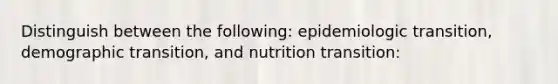 Distinguish between the following: epidemiologic transition, demographic transition, and nutrition transition: