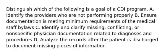 Distinguish which of the following is a goal of a CDI program. A. Identify the providers who are not performing properly B. Ensure documentation is meting minimum requirements of the medical staff bylaws C. Identify and clarify missing, conflicting, or nonspecific physician documentation related to diagnoses and procedures D. Analyze the records after the patient is discharged to document missing pieces of information