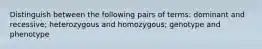 Distinguish between the following pairs of terms: dominant and recessive; heterozygous and homozygous; genotype and phenotype