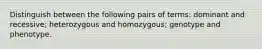 Distinguish between the following pairs of terms: dominant and recessive; heterozygous and homozygous; genotype and phenotype.